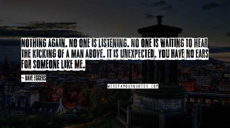 Dave Eggers Quotes: Nothing again. No one is listening. No one is waiting to hear the kicking of a man above. It is unexpected. You have no ears for someone like me.