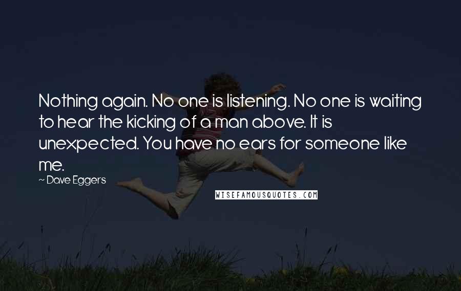 Dave Eggers Quotes: Nothing again. No one is listening. No one is waiting to hear the kicking of a man above. It is unexpected. You have no ears for someone like me.