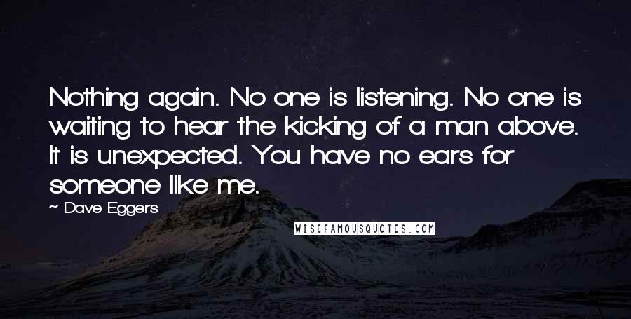 Dave Eggers Quotes: Nothing again. No one is listening. No one is waiting to hear the kicking of a man above. It is unexpected. You have no ears for someone like me.