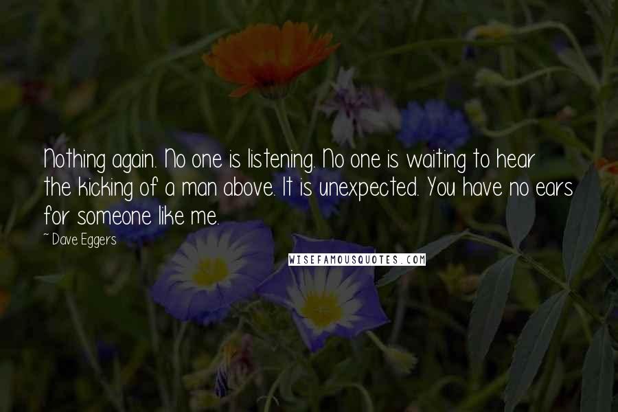 Dave Eggers Quotes: Nothing again. No one is listening. No one is waiting to hear the kicking of a man above. It is unexpected. You have no ears for someone like me.