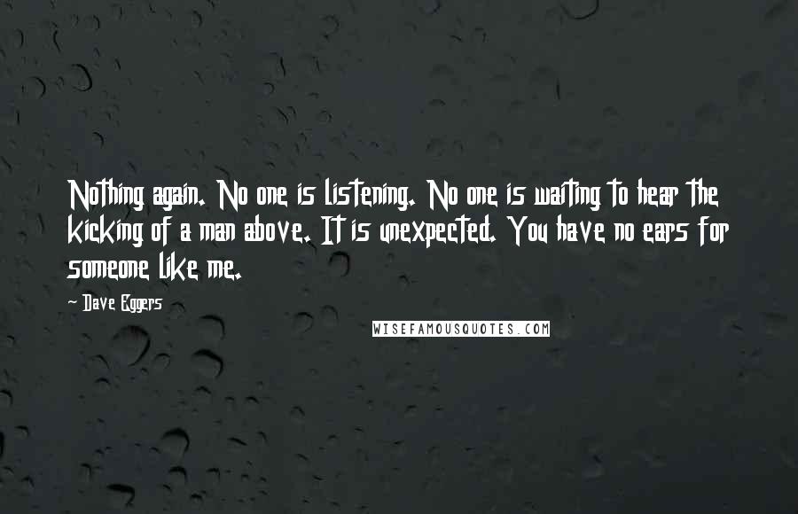 Dave Eggers Quotes: Nothing again. No one is listening. No one is waiting to hear the kicking of a man above. It is unexpected. You have no ears for someone like me.