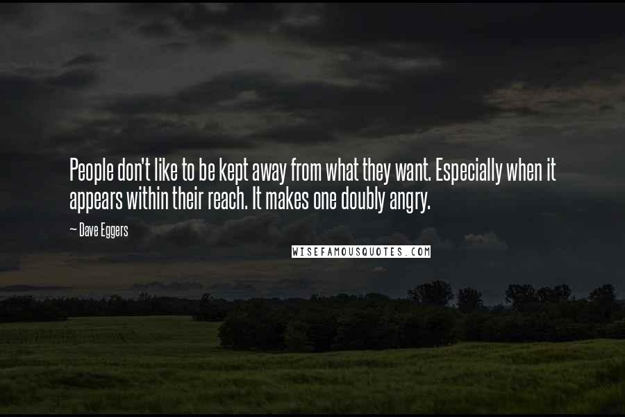 Dave Eggers Quotes: People don't like to be kept away from what they want. Especially when it appears within their reach. It makes one doubly angry.