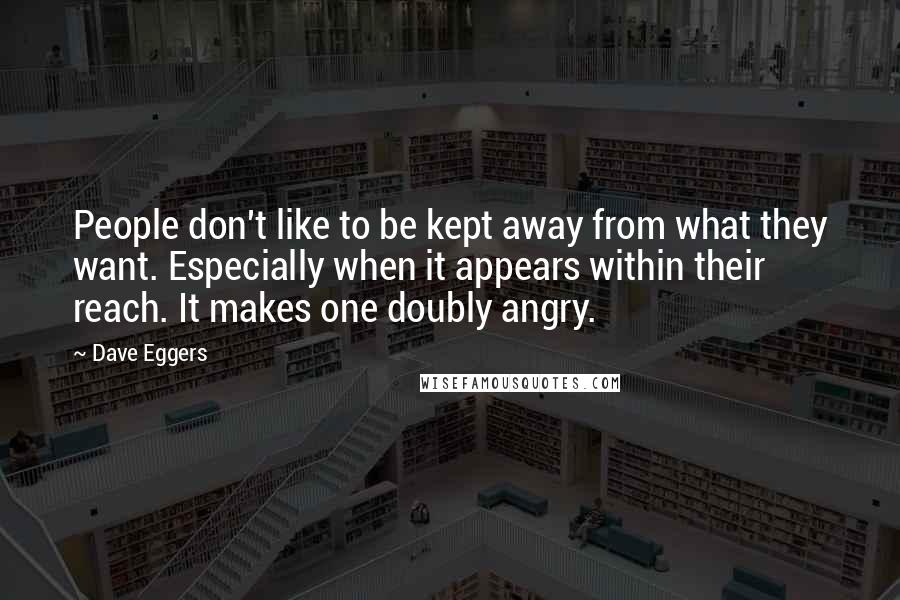 Dave Eggers Quotes: People don't like to be kept away from what they want. Especially when it appears within their reach. It makes one doubly angry.