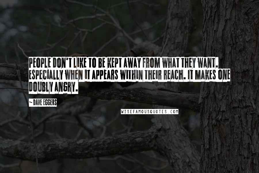 Dave Eggers Quotes: People don't like to be kept away from what they want. Especially when it appears within their reach. It makes one doubly angry.