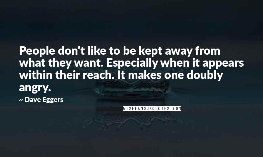 Dave Eggers Quotes: People don't like to be kept away from what they want. Especially when it appears within their reach. It makes one doubly angry.