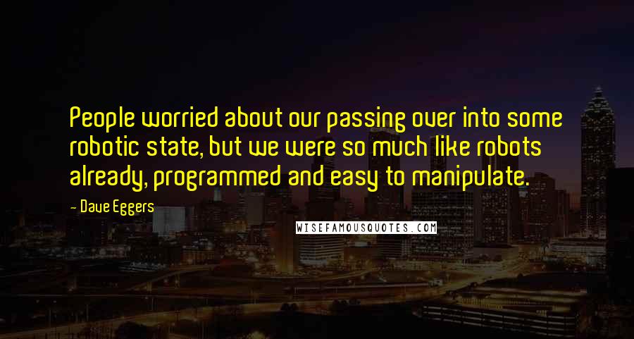 Dave Eggers Quotes: People worried about our passing over into some robotic state, but we were so much like robots already, programmed and easy to manipulate.