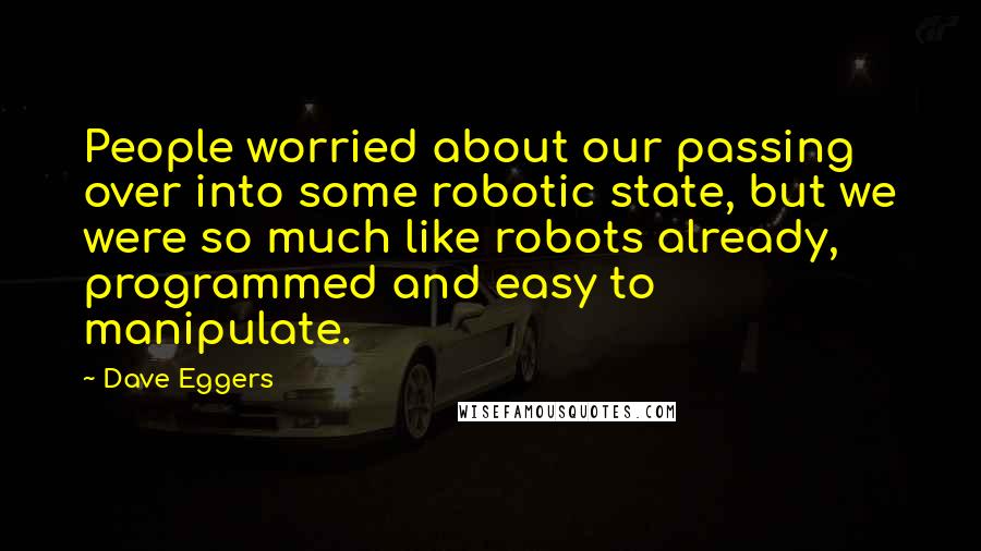 Dave Eggers Quotes: People worried about our passing over into some robotic state, but we were so much like robots already, programmed and easy to manipulate.