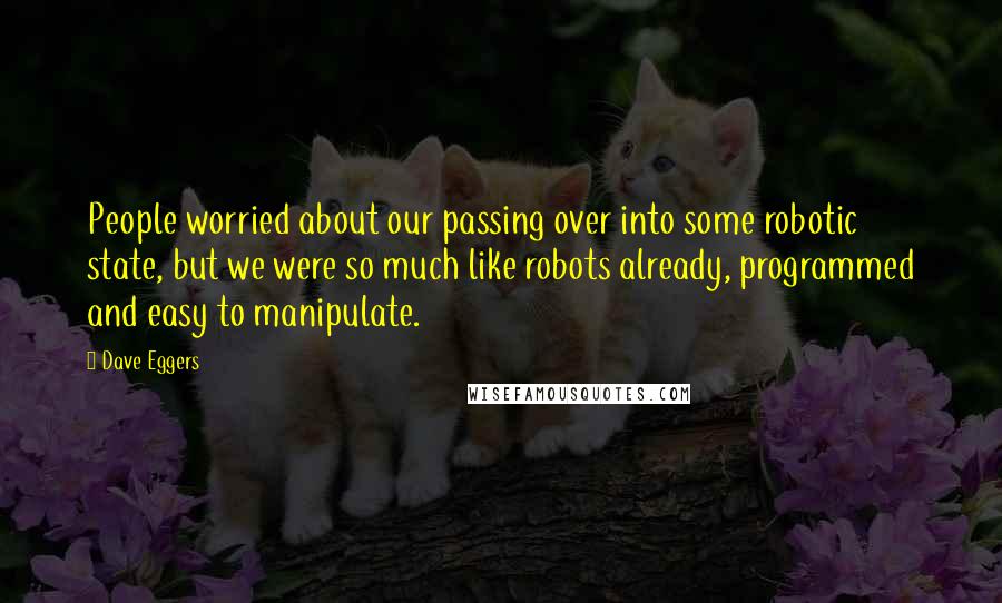 Dave Eggers Quotes: People worried about our passing over into some robotic state, but we were so much like robots already, programmed and easy to manipulate.