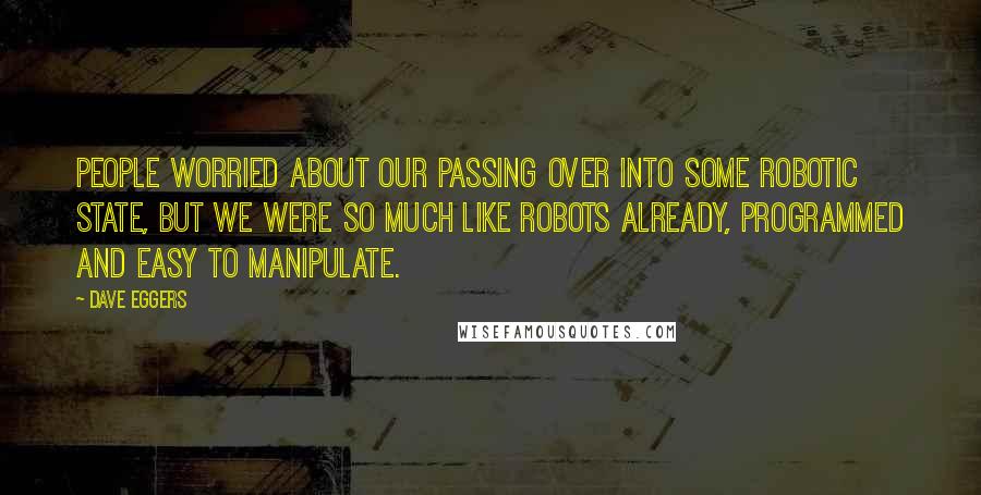 Dave Eggers Quotes: People worried about our passing over into some robotic state, but we were so much like robots already, programmed and easy to manipulate.