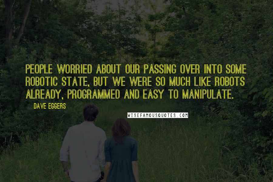 Dave Eggers Quotes: People worried about our passing over into some robotic state, but we were so much like robots already, programmed and easy to manipulate.