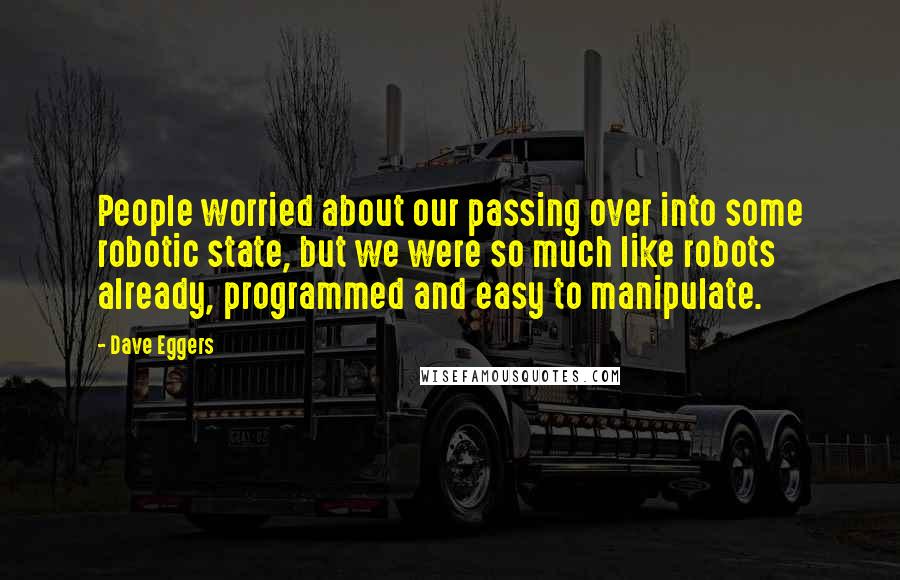 Dave Eggers Quotes: People worried about our passing over into some robotic state, but we were so much like robots already, programmed and easy to manipulate.