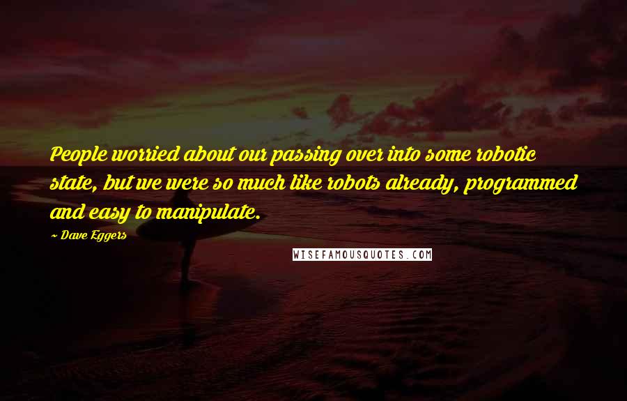 Dave Eggers Quotes: People worried about our passing over into some robotic state, but we were so much like robots already, programmed and easy to manipulate.