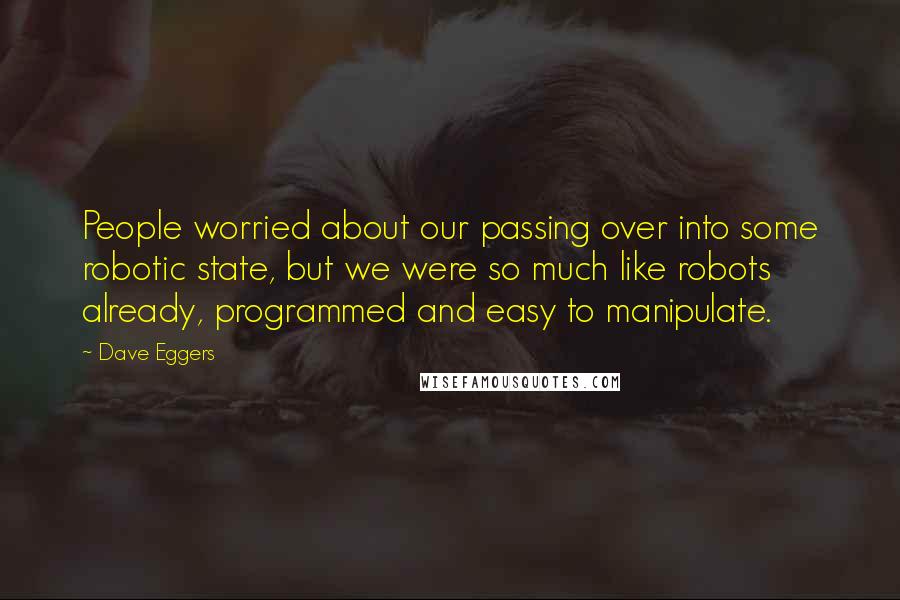 Dave Eggers Quotes: People worried about our passing over into some robotic state, but we were so much like robots already, programmed and easy to manipulate.