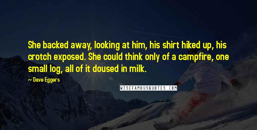 Dave Eggers Quotes: She backed away, looking at him, his shirt hiked up, his crotch exposed. She could think only of a campfire, one small log, all of it doused in milk.