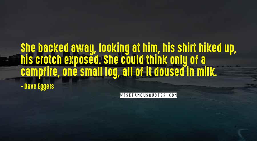 Dave Eggers Quotes: She backed away, looking at him, his shirt hiked up, his crotch exposed. She could think only of a campfire, one small log, all of it doused in milk.