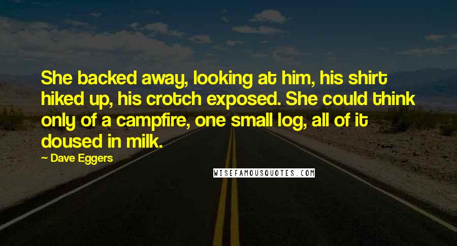 Dave Eggers Quotes: She backed away, looking at him, his shirt hiked up, his crotch exposed. She could think only of a campfire, one small log, all of it doused in milk.