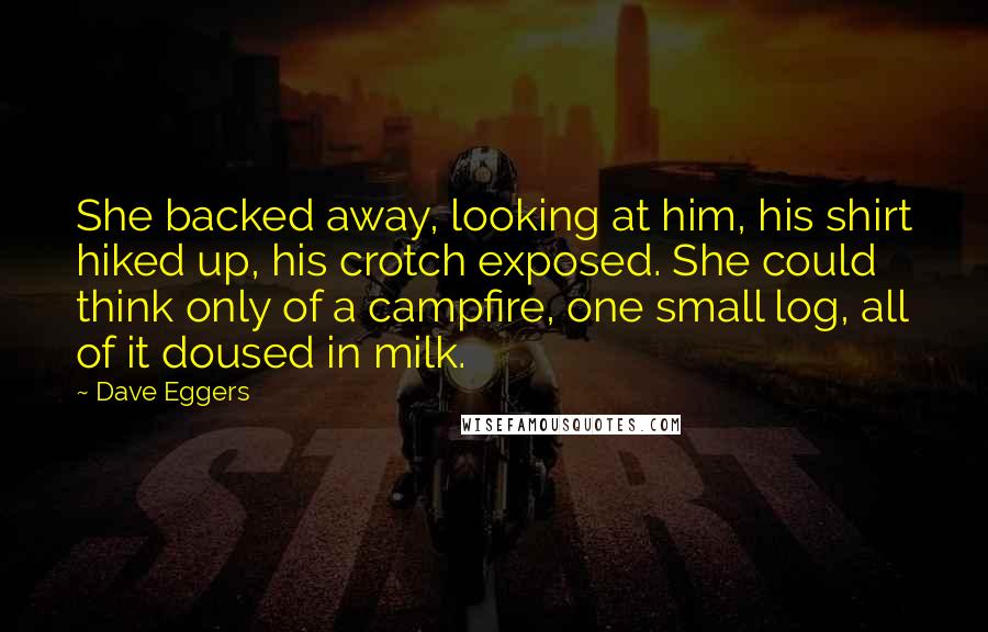 Dave Eggers Quotes: She backed away, looking at him, his shirt hiked up, his crotch exposed. She could think only of a campfire, one small log, all of it doused in milk.