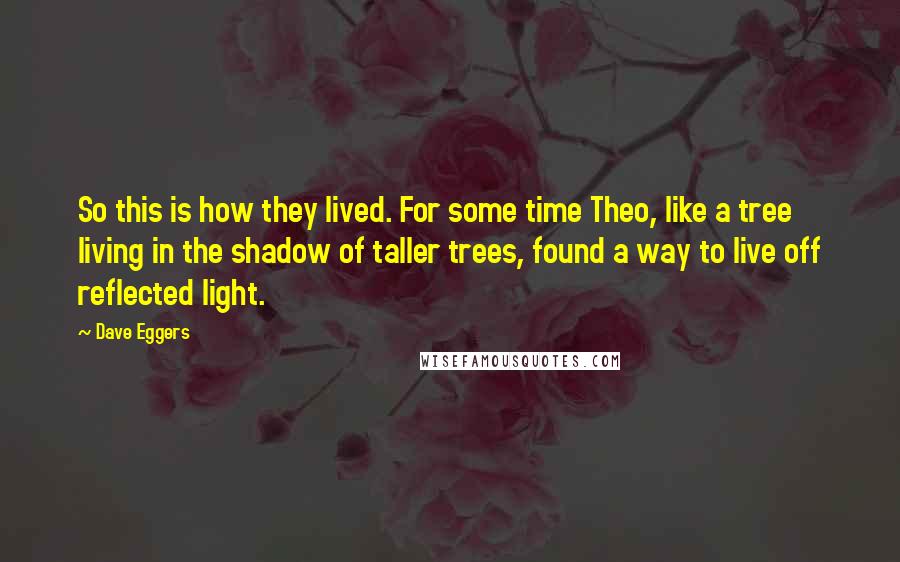 Dave Eggers Quotes: So this is how they lived. For some time Theo, like a tree living in the shadow of taller trees, found a way to live off reflected light.