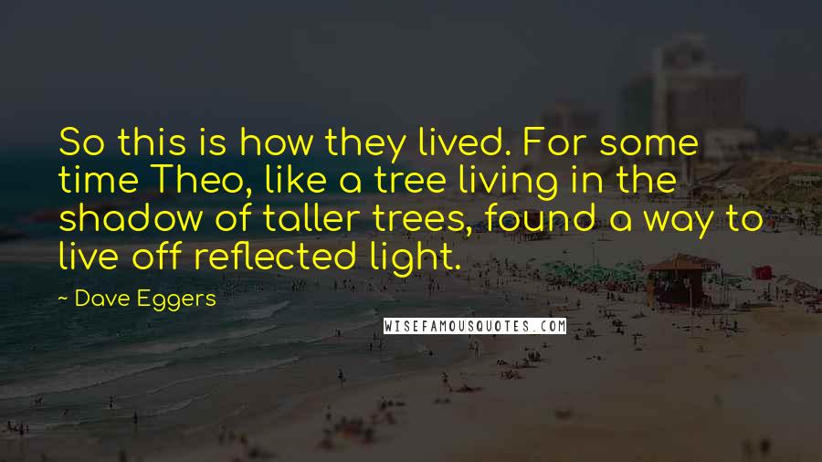 Dave Eggers Quotes: So this is how they lived. For some time Theo, like a tree living in the shadow of taller trees, found a way to live off reflected light.