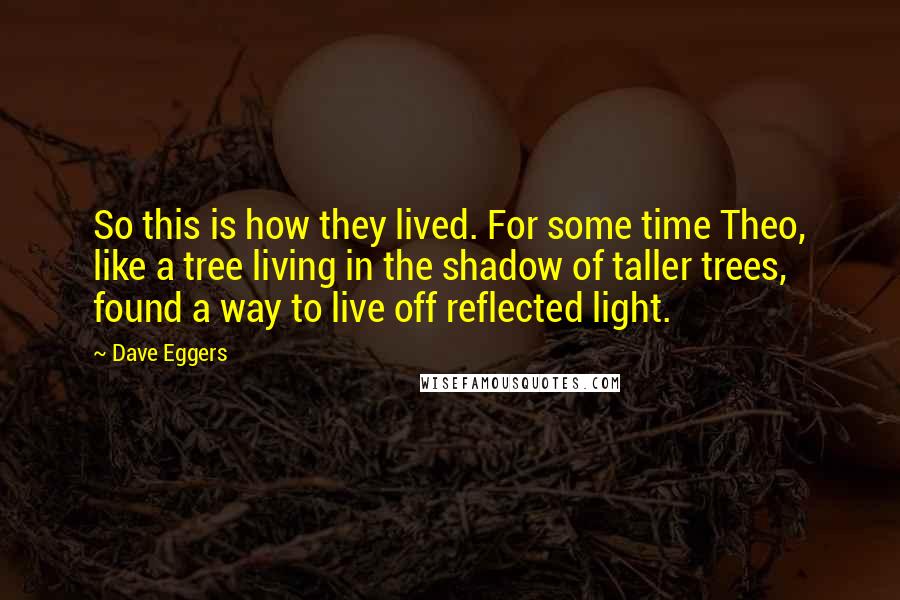 Dave Eggers Quotes: So this is how they lived. For some time Theo, like a tree living in the shadow of taller trees, found a way to live off reflected light.