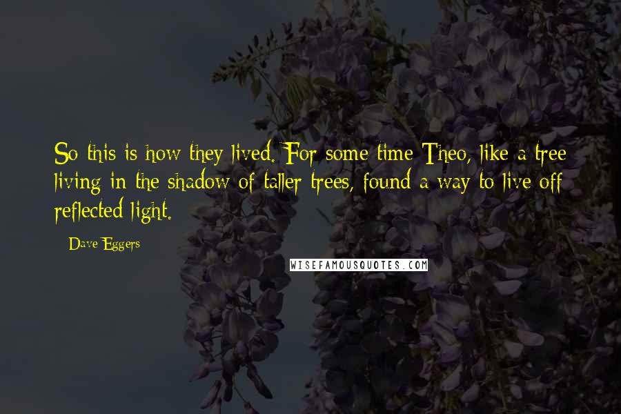 Dave Eggers Quotes: So this is how they lived. For some time Theo, like a tree living in the shadow of taller trees, found a way to live off reflected light.