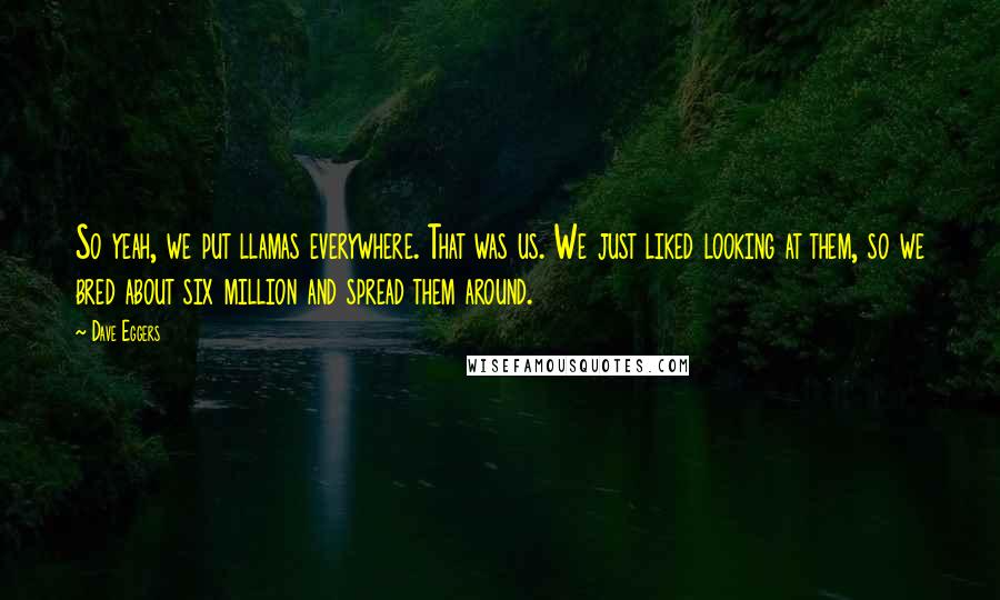 Dave Eggers Quotes: So yeah, we put llamas everywhere. That was us. We just liked looking at them, so we bred about six million and spread them around.