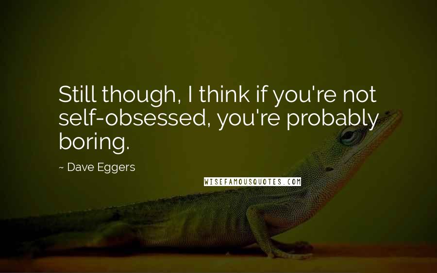 Dave Eggers Quotes: Still though, I think if you're not self-obsessed, you're probably boring.