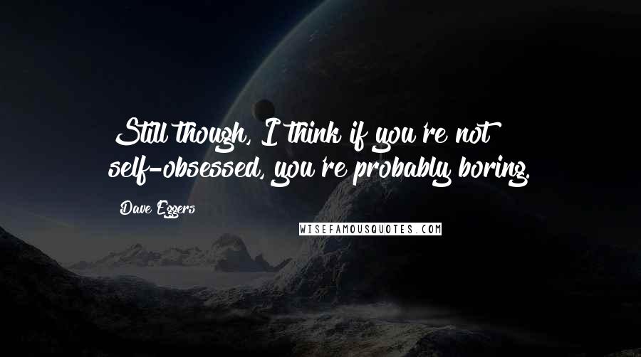 Dave Eggers Quotes: Still though, I think if you're not self-obsessed, you're probably boring.