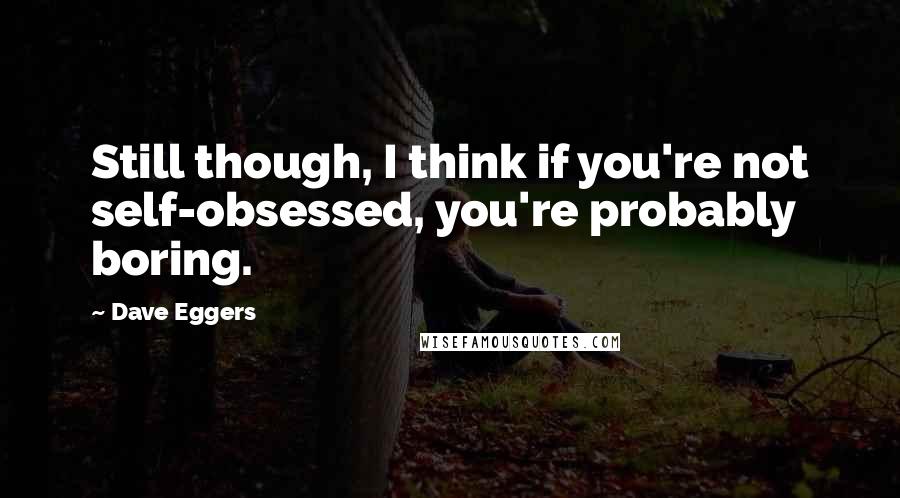 Dave Eggers Quotes: Still though, I think if you're not self-obsessed, you're probably boring.