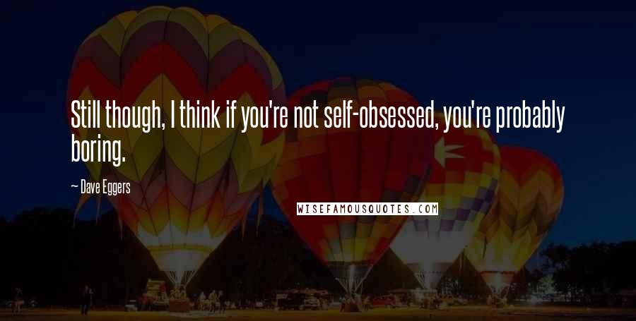 Dave Eggers Quotes: Still though, I think if you're not self-obsessed, you're probably boring.