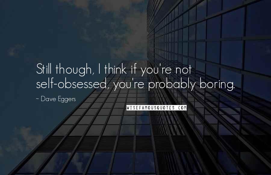 Dave Eggers Quotes: Still though, I think if you're not self-obsessed, you're probably boring.