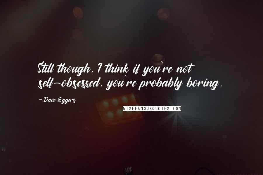 Dave Eggers Quotes: Still though, I think if you're not self-obsessed, you're probably boring.