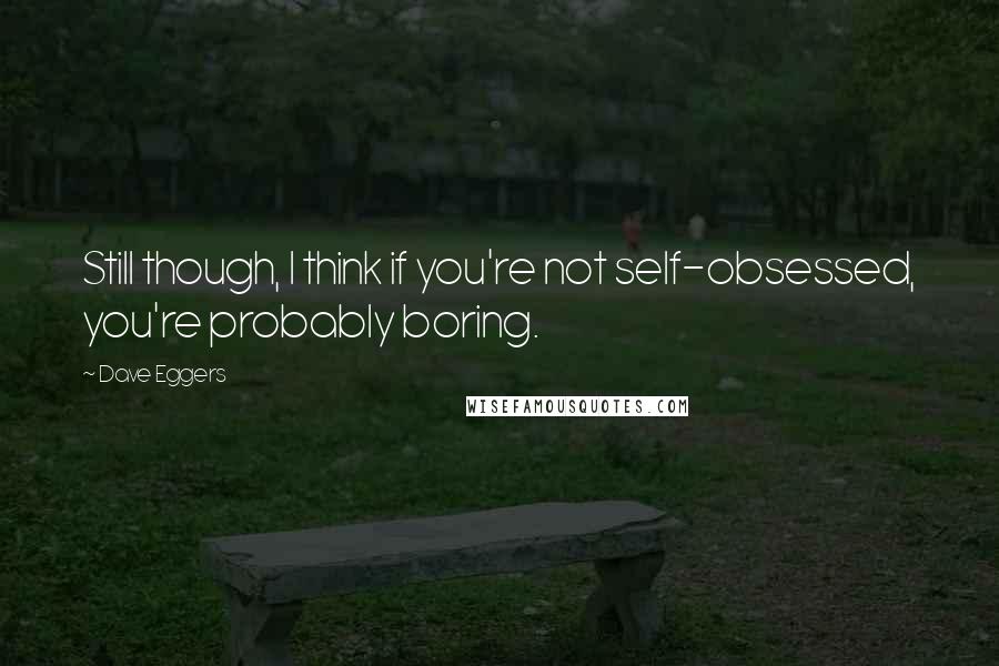 Dave Eggers Quotes: Still though, I think if you're not self-obsessed, you're probably boring.