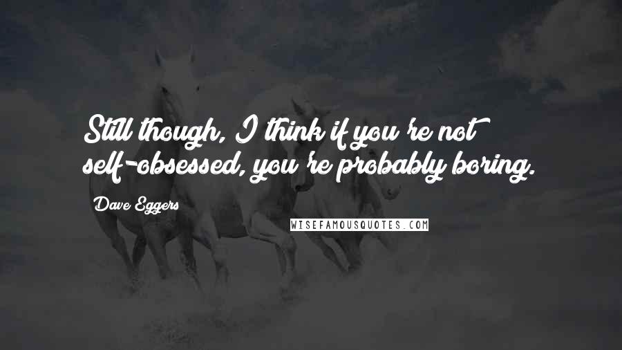 Dave Eggers Quotes: Still though, I think if you're not self-obsessed, you're probably boring.