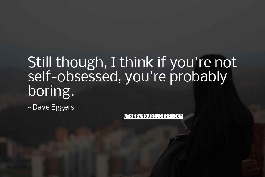 Dave Eggers Quotes: Still though, I think if you're not self-obsessed, you're probably boring.