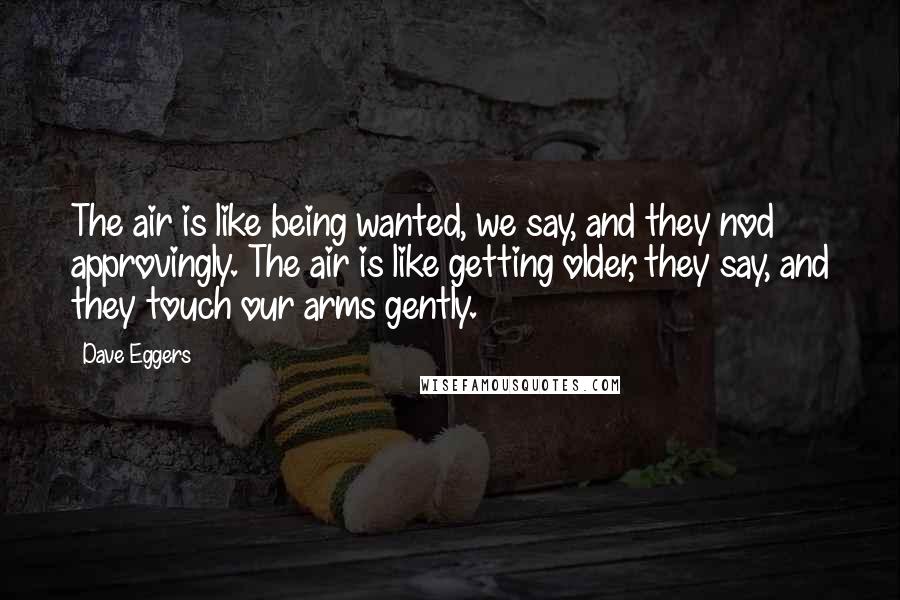 Dave Eggers Quotes: The air is like being wanted, we say, and they nod approvingly. The air is like getting older, they say, and they touch our arms gently.