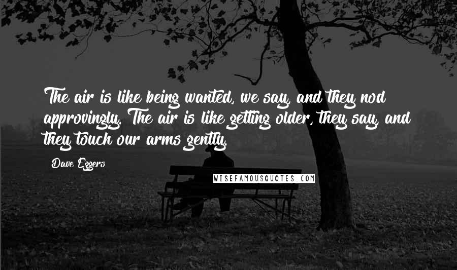 Dave Eggers Quotes: The air is like being wanted, we say, and they nod approvingly. The air is like getting older, they say, and they touch our arms gently.