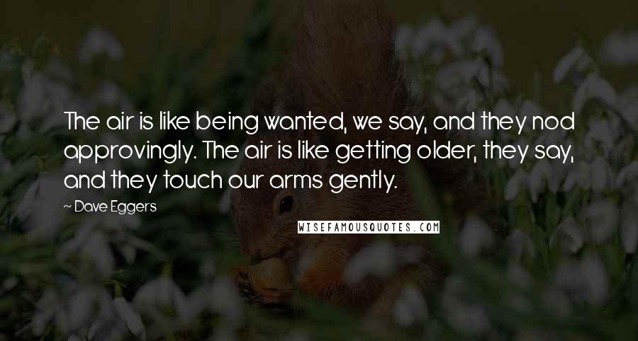 Dave Eggers Quotes: The air is like being wanted, we say, and they nod approvingly. The air is like getting older, they say, and they touch our arms gently.