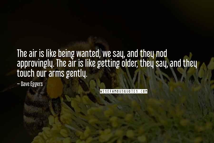 Dave Eggers Quotes: The air is like being wanted, we say, and they nod approvingly. The air is like getting older, they say, and they touch our arms gently.