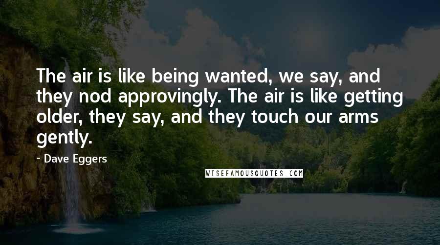 Dave Eggers Quotes: The air is like being wanted, we say, and they nod approvingly. The air is like getting older, they say, and they touch our arms gently.