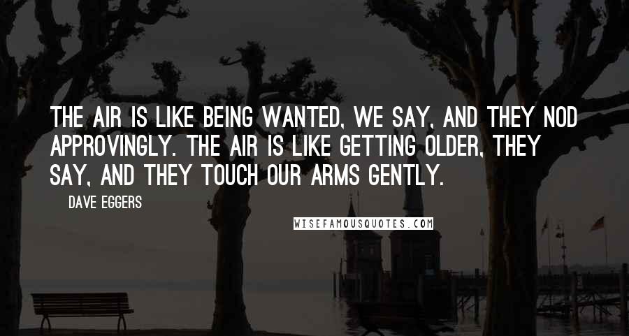 Dave Eggers Quotes: The air is like being wanted, we say, and they nod approvingly. The air is like getting older, they say, and they touch our arms gently.