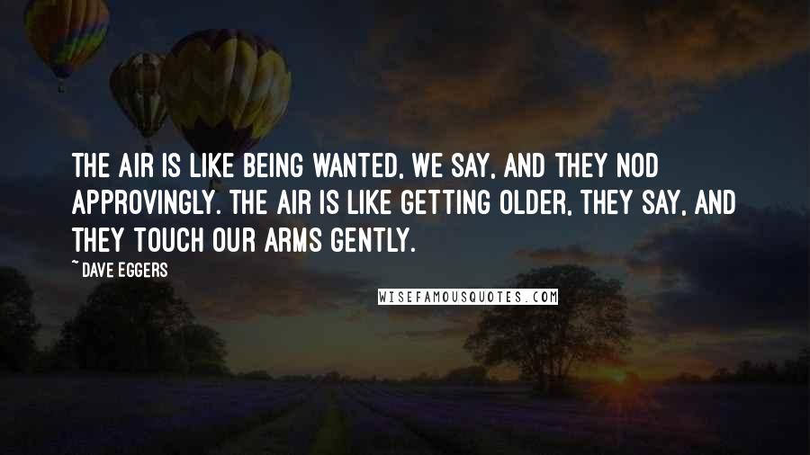 Dave Eggers Quotes: The air is like being wanted, we say, and they nod approvingly. The air is like getting older, they say, and they touch our arms gently.