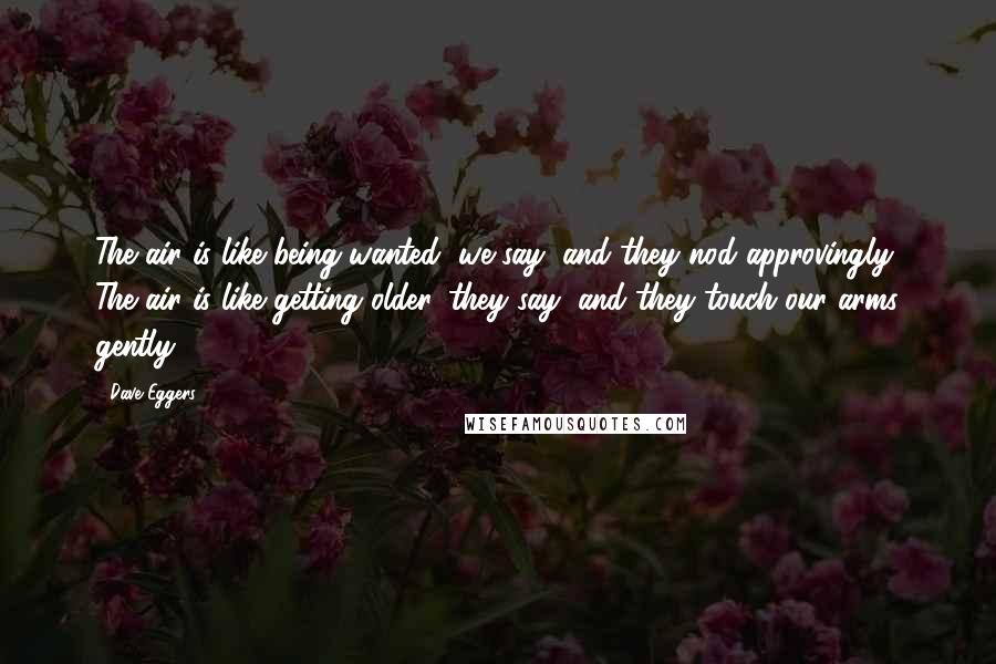 Dave Eggers Quotes: The air is like being wanted, we say, and they nod approvingly. The air is like getting older, they say, and they touch our arms gently.