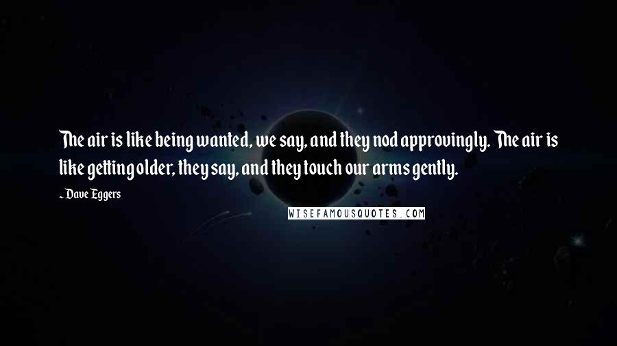 Dave Eggers Quotes: The air is like being wanted, we say, and they nod approvingly. The air is like getting older, they say, and they touch our arms gently.