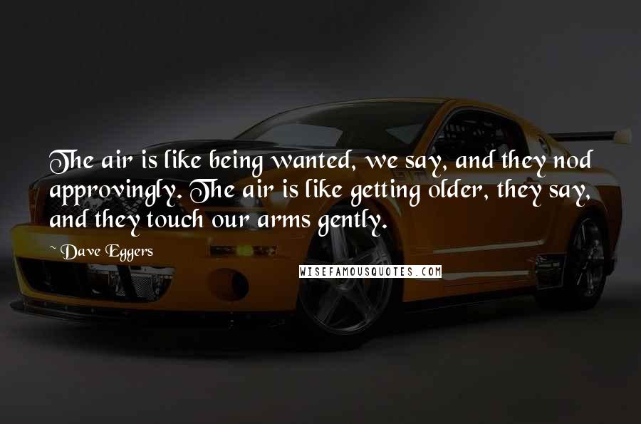 Dave Eggers Quotes: The air is like being wanted, we say, and they nod approvingly. The air is like getting older, they say, and they touch our arms gently.