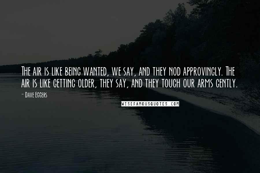 Dave Eggers Quotes: The air is like being wanted, we say, and they nod approvingly. The air is like getting older, they say, and they touch our arms gently.