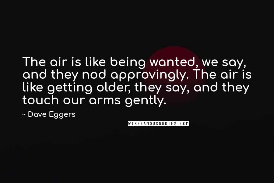 Dave Eggers Quotes: The air is like being wanted, we say, and they nod approvingly. The air is like getting older, they say, and they touch our arms gently.