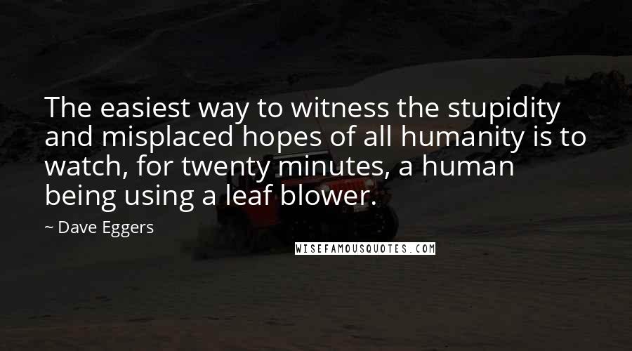 Dave Eggers Quotes: The easiest way to witness the stupidity and misplaced hopes of all humanity is to watch, for twenty minutes, a human being using a leaf blower.