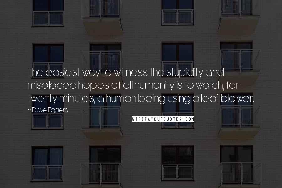 Dave Eggers Quotes: The easiest way to witness the stupidity and misplaced hopes of all humanity is to watch, for twenty minutes, a human being using a leaf blower.