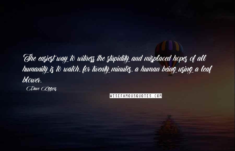 Dave Eggers Quotes: The easiest way to witness the stupidity and misplaced hopes of all humanity is to watch, for twenty minutes, a human being using a leaf blower.